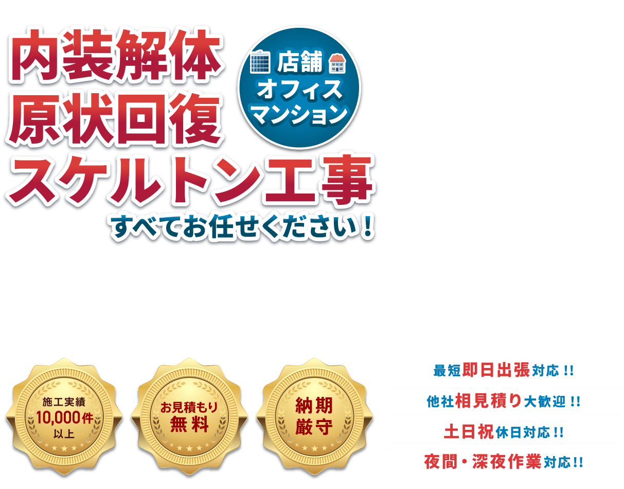 内装解体原状回復スケルトン工事(店舗・オフィス・マンション)すべてお任せください!・施工実績10,000件以上・お見積り無料・納期厳守 ●最短即日対応!!●他社相見積り大歓迎!!●土日祝休日対応!!●夜間・深夜作業対応!!
